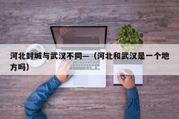 河北封城与武汉不同—（河北和武汉是一个地方吗）